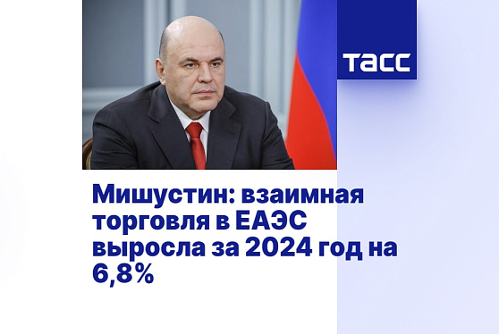 Мишустин: взаимная торговля в ЕАЭС выросла за 2024 год на 6,8%